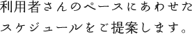 利用者さんのペースにあわせたスケジュールをご提案します。