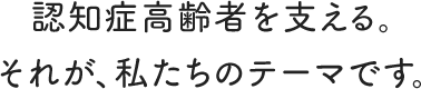 認知症高齢者を支える。それが、私たちのテーマです。